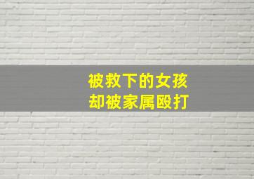 被救下的女孩 却被家属殴打